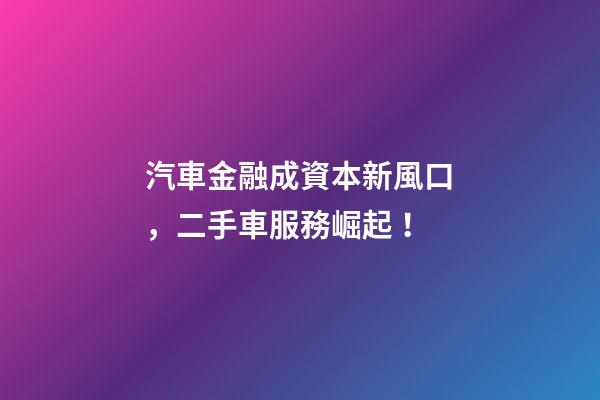 汽車金融成資本新風口，二手車服務崛起！